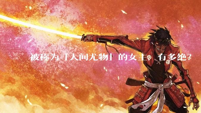 被称为「人间尤物」的女主，有多绝？