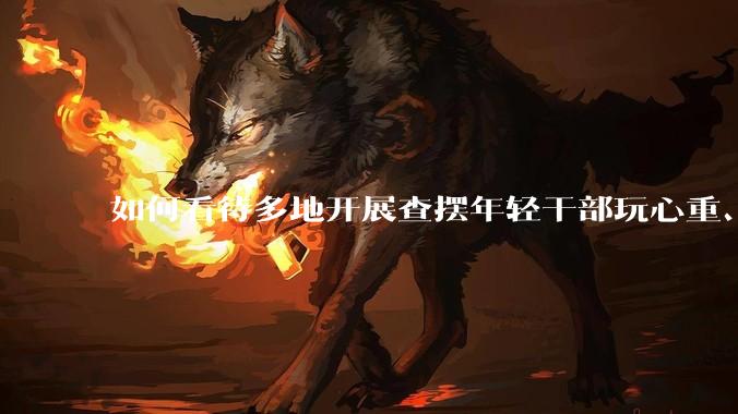 如何看待多地开展查摆年轻干部玩心重、混日子、说话随意、口大气粗等问题的行动？