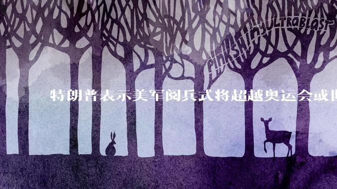 特朗普表示美军阅兵式将超越奥运会或世界杯，这背后的意义和成本如何评估？