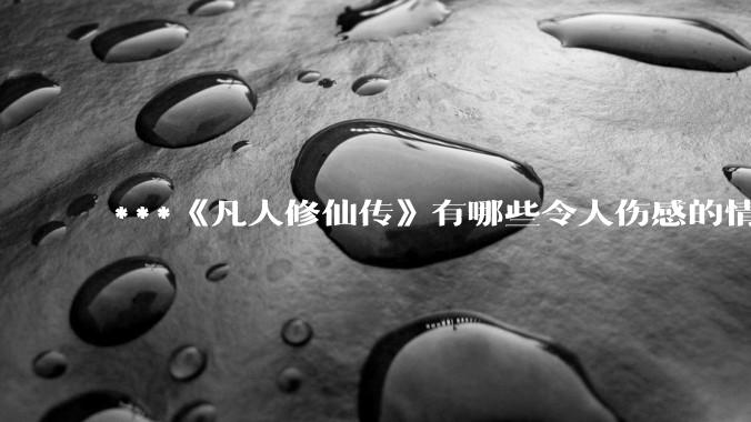 ***《凡人修仙传》有哪些令人伤感的情节？