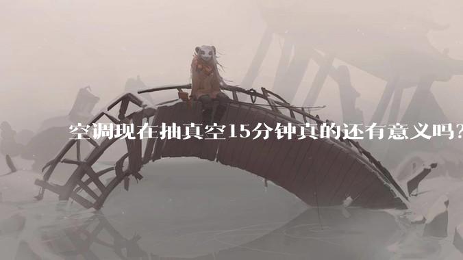 空调现在抽真空15分钟真的还有意义吗？