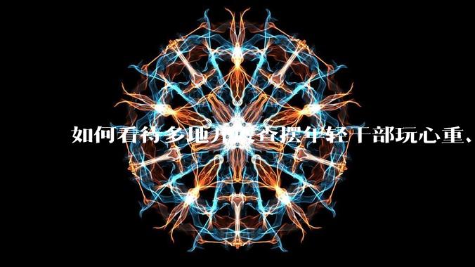 如何看待多地开展查摆年轻干部玩心重、贪图享乐、说话随意、社会交往复杂、生活不检点等问题的行动？