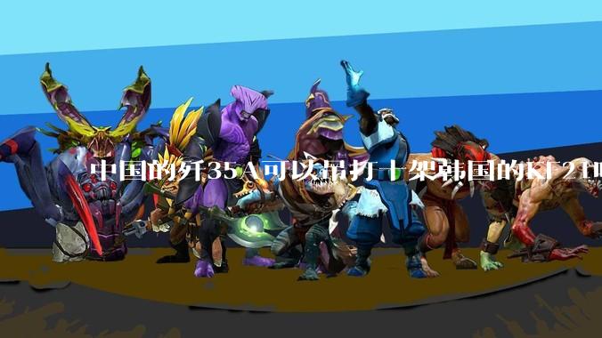 中国的歼35A可以吊打十架韩国的KF21吗?